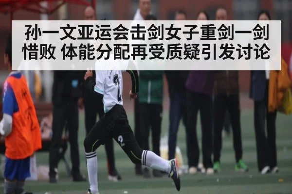 孙一文亚运会击剑女子重剑一剑惜败 体能分配再受质疑引发讨论