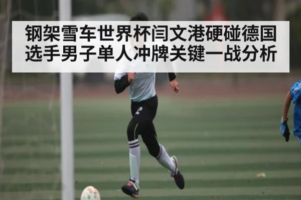 钢架雪车世界杯闫文港硬碰德国选手男子单人冲牌关键一战分析