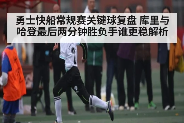 勇士快船常规赛关键球复盘 库里与哈登最后两分钟胜负手谁更稳解析